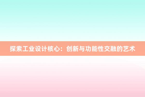 探索工业设计核心：创新与功能性交融的艺术